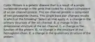 Cystic fibrosis is a genetic disease that is a result of a single nucleotide change in the gene that codes for a chain component of an ion channel protein. This ion channel protein is comprised of two polypeptide chains. This single base pair changes results in which of the following? Select all that apply. A. a change in the primary structure of the ion channel. B. a change in the 3-dimensional structure of the ion channel. C. a change in the function of the protein. D. no change in the structure of the hemoglobin chain. E. a change in the quaternary structure of the protein.