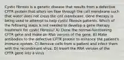 Cystic fibrosis is a genetic disease that results from a defective CFTR protein that alters ion flow through the cell membrane such that water does not cross the cell membrane. Gene therapy is being used to attempt to help cystic fibrosis patients. Which of the following steps is not needed to develop a gene therapy treatment for cystic fibrosis? A) Clone the normal-functioning CFTR gene and make an RNA version of the gene. B) Make antibodies to the defective CFTR protein to enhance the patient's immune system. C) Remove cells from a patient and infect them with the recombinant virus. D) Insert the RNA version of the CFTR gene into a virus.