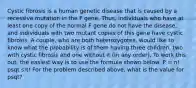 Cystic fibrosis is a human genetic disease that is caused by a recessive mutation in the F gene. Thus, individuals who have at least one copy of the normal F gene do not have the disease, and individuals with two mutant copies of this gene have cystic fibrosis. A couple, who are both heterozygotes, would like to know what the probability is of them having three children, two with cystic fibrosis and one without it (in any order). To work this out, the easiest way is to use the formula shown below. P = n! psqt s!t! For the problem described above, what is the value for psqt?