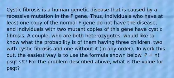 Cystic fibrosis is a human genetic disease that is caused by a recessive mutation in the F gene. Thus, individuals who have at least one copy of the normal F gene do not have the disease, and individuals with two mutant copies of this gene have cystic fibrosis. A couple, who are both heterozygotes, would like to know what the probability is of them having three children, two with cystic fibrosis and one without it (in any order). To work this out, the easiest way is to use the formula shown below. P = n! psqt s!t! For the problem described above, what is the value for psqt?