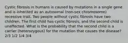 Cystic fibrosis in humans is caused by mutations in a single gene and is inherited as an autosomal (non-sex chromosome) recessive trait. Two people without cystic fibrosis have two children. The first child has cystic fibrosis, and the second child is unaffected. What is the probability that the second child is a carrier (heterozygous) for the mutation that causes the disease? 2/3 1/2 1/4 3/4