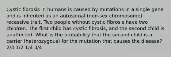 Cystic fibrosis in humans is caused by mutations in a single gene and is inherited as an autosomal (non-sex chromosome) recessive trait. Two people without cystic fibrosis have two children. The first child has cystic fibrosis, and the second child is unaffected. What is the probability that the second child is a carrier (heterozygous) for the mutation that causes the disease? 2/3 1/2 1/4 3/4