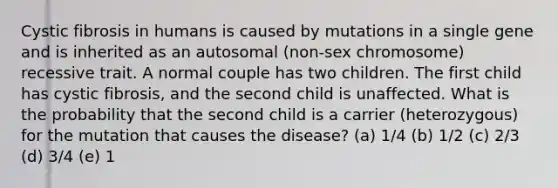 Cystic fibrosis in humans is caused by mutations in a single gene and is inherited as an autosomal (non-sex chromosome) recessive trait. A normal couple has two children. The first child has cystic fibrosis, and the second child is unaffected. What is the probability that the second child is a carrier (heterozygous) for the mutation that causes the disease? (a) 1/4 (b) 1/2 (c) 2/3 (d) 3/4 (e) 1