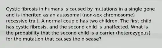 Cystic fibrosis in humans is caused by mutations in a single gene and is inherited as an autosomal (non-sex chromosome) recessive trait. A normal couple has two children. The first child has cystic fibrosis, and the second child is unaffected. What is the probability that the second child is a carrier (heterozygous) for the mutation that causes the disease?