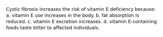 Cystic fibrosis increases the risk of vitamin E deficiency because: a. vitamin E use increases in the body. b. fat absorption is reduced. c. vitamin E excretion increases. d. vitamin E-containing foods taste bitter to affected individuals.