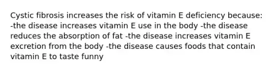 Cystic fibrosis increases the risk of vitamin E deficiency because: -the disease increases vitamin E use in the body -the disease reduces the absorption of fat -the disease increases vitamin E excretion from the body -the disease causes foods that contain vitamin E to taste funny