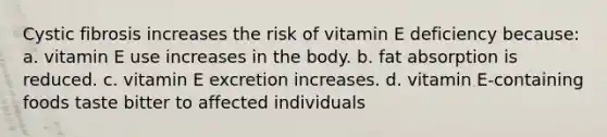 Cystic fibrosis increases the risk of vitamin E deficiency because: a. vitamin E use increases in the body. b. fat absorption is reduced. c. vitamin E excretion increases. d. vitamin E-containing foods taste bitter to affected individuals