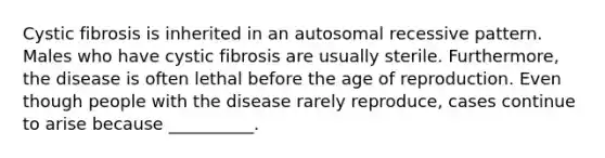 Cystic fibrosis is inherited in an autosomal recessive pattern. Males who have cystic fibrosis are usually sterile. Furthermore, the disease is often lethal before the age of reproduction. Even though people with the disease rarely reproduce, cases continue to arise because __________.