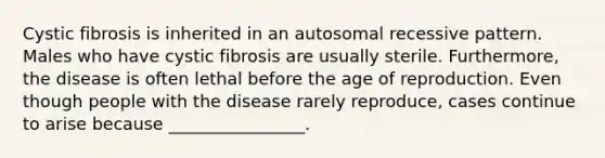 Cystic fibrosis is inherited in an autosomal recessive pattern. Males who have cystic fibrosis are usually sterile. Furthermore, the disease is often lethal before the age of reproduction. Even though people with the disease rarely reproduce, cases continue to arise because ________________.