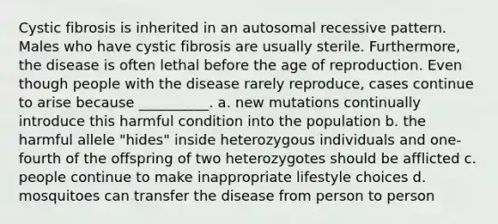 Cystic fibrosis is inherited in an autosomal recessive pattern. Males who have cystic fibrosis are usually sterile. Furthermore, the disease is often lethal before the age of reproduction. Even though people with the disease rarely reproduce, cases continue to arise because __________. a. new mutations continually introduce this harmful condition into the population b. the harmful allele "hides" inside heterozygous individuals and one-fourth of the offspring of two heterozygotes should be afflicted c. people continue to make inappropriate lifestyle choices d. mosquitoes can transfer the disease from person to person