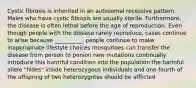 Cystic fibrosis is inherited in an autosomal recessive pattern. Males who have cystic fibrosis are usually sterile. Furthermore, the disease is often lethal before the age of reproduction. Even though people with the disease rarely reproduce, cases continue to arise because __________. people continue to make inappropriate lifestyle choices mosquitoes can transfer the disease from person to person new mutations continually introduce this harmful condition into the population the harmful allele "hides" inside heterozygous individuals and one-fourth of the offspring of two heterozygotes should be afflicted