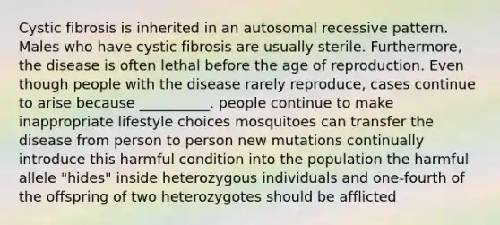 Cystic fibrosis is inherited in an autosomal recessive pattern. Males who have cystic fibrosis are usually sterile. Furthermore, the disease is often lethal before the age of reproduction. Even though people with the disease rarely reproduce, cases continue to arise because __________. people continue to make inappropriate lifestyle choices mosquitoes can transfer the disease from person to person new mutations continually introduce this harmful condition into the population the harmful allele "hides" inside heterozygous individuals and one-fourth of the offspring of two heterozygotes should be afflicted