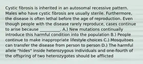 Cystic fibrosis is inherited in an autosomal recessive pattern. Males who have cystic fibrosis are usually sterile. Furthermore, the disease is often lethal before the age of reproduction. Even though people with the disease rarely reproduce, cases continue to arise because __________. A.) New mutations continually introduce this harmful condition into the population B.) People continue to make inappropriate lifestyle choices C.) Mosquitoes can transfer the disease from person to person D.) The harmful allele "hides" inside heterozygous individuals and one-fourth of the offspring of two heterozygotes should be afflicted