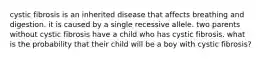 cystic fibrosis is an inherited disease that affects breathing and digestion. it is caused by a single recessive allele. two parents without cystic fibrosis have a child who has cystic fibrosis. what is the probability that their child will be a boy with cystic fibrosis?