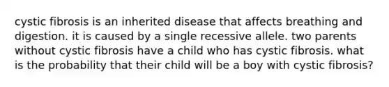 cystic fibrosis is an inherited disease that affects breathing and digestion. it is caused by a single recessive allele. two parents without cystic fibrosis have a child who has cystic fibrosis. what is the probability that their child will be a boy with cystic fibrosis?