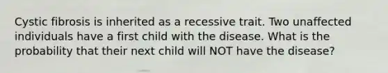 Cystic fibrosis is inherited as a recessive trait. Two unaffected individuals have a first child with the disease. What is the probability that their next child will NOT have the disease?