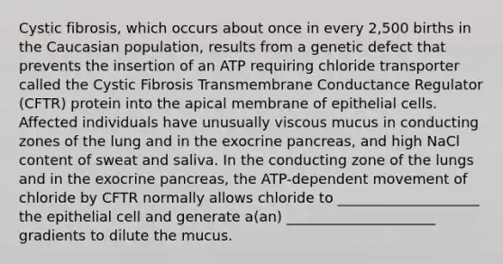 Cystic fibrosis, which occurs about once in every 2,500 births in the Caucasian population, results from a genetic defect that prevents the insertion of an ATP requiring chloride transporter called the Cystic Fibrosis Transmembrane Conductance Regulator (CFTR) protein into the apical membrane of epithelial cells. Affected individuals have unusually viscous mucus in conducting zones of the lung and in the exocrine pancreas, and high NaCl content of sweat and saliva. In the conducting zone of the lungs and in the exocrine pancreas, the ATP-dependent movement of chloride by CFTR normally allows chloride to ____________________ the epithelial cell and generate a(an) _____________________ gradients to dilute the mucus.