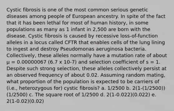 Cystic fibrosis is one of the most common serious genetic diseases among people of European ancestry. In spite of the fact that it has been lethal for most of human history, in some populations as many as 1 infant in 2,500 are born with the disease. Cystic fibrosis is caused by recessive loss-of-function alleles in a locus called CFTR that enables cells of the lung lining to ingest and destroy Pseudomonas aeruginosa bacteria. Collectively, these alleles normally have a mutation rate of about μ = 0.00000067 (6.7 x 10-7) and selection coefficient of s = 1. Despite such strong selection, these alleles collectively persist at an observed frequency of about 0.02. Assuming random mating, what proportion of the population is expected to be carriers of (i.e., heterozygous for) cystic fibrosis? a. 1/2500 b. 2(1-(1/2500))(1/2500) c. The square root of 1/2500 d. 2(1-0.022)(0.022) e. 2(1-0.02)(0.02)