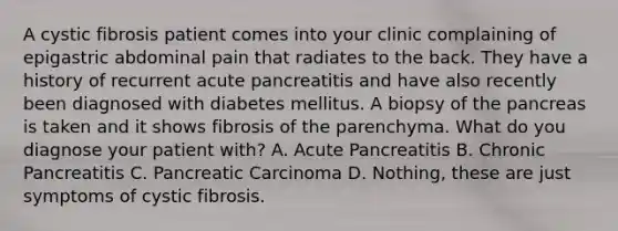 A cystic fibrosis patient comes into your clinic complaining of epigastric abdominal pain that radiates to the back. They have a history of recurrent acute pancreatitis and have also recently been diagnosed with diabetes mellitus. A biopsy of the pancreas is taken and it shows fibrosis of the parenchyma. What do you diagnose your patient with? A. Acute Pancreatitis B. Chronic Pancreatitis C. Pancreatic Carcinoma D. Nothing, these are just symptoms of cystic fibrosis.