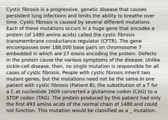 Cystic fibrosis is a progressive, genetic disease that causes persistent lung infections and limits the ability to breathe over time. Cystic fibrosis is caused by several different mutations. Each of these mutations occurs in a huge gene that encodes a protein (of 1480 amino acids) called the cystic fibrosis transmembrane conductance regulator (CFTR). The gene encompasses over 188,000 base pairs on chromosome 7 embedded in which are 27 exons encoding the protein. Defects in the protein cause the various symptoms of the disease. Unlike sickle-cell disease, then, no single mutation is responsible for all cases of cystic fibrosis. People with cystic fibrosis inherit two mutant genes, but the mutations need not be the same.In one patient with cystic fibrosis (Patient B), the substitution of a T for a C at nucleotide 1609 converted a glutamine codon (CAG) to a STOP codon (TAG). The protein produced by this patient had only the first 493 amino acids of the normal chain of 1480 and could not function. This mutation would be classified as a _ mutation.