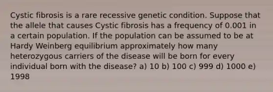 Cystic fibrosis is a rare recessive genetic condition. Suppose that the allele that causes Cystic fibrosis has a frequency of 0.001 in a certain population. If the population can be assumed to be at Hardy Weinberg equilibrium approximately how many heterozygous carriers of the disease will be born for every individual born with the disease? a) 10 b) 100 c) 999 d) 1000 e) 1998