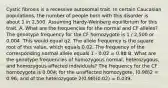 Cystic fibrosis is a recessive autosomal trait. In certain Caucasian populations, the number of people born with this disorder is about 1 in 2,500. Assuming Hardy-Weinberg equilibrium for this trait: A. What are the frequencies for the normal and CF alleles? The genotype frequency for the CF homozygote is 1 / 2,500 or 0.004. This would equal q2. The allele frequency is the square root of this value, which equals 0.02. The frequency of the corresponding normal allele equals 1 - 0.02 = 0.98 B. What are the genotype frequencies of homozygous normal, heterozygous, and homozygous affected individuals? The frequency for the CF homozygote is 0.004; for the unaffected homozygote, (0.98)2 = 0.96; and of the heterozygote 2(0.98)(0.02) = 0.039.