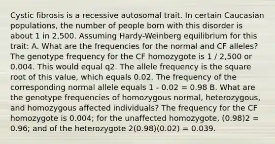 Cystic fibrosis is a recessive autosomal trait. In certain Caucasian populations, the number of people born with this disorder is about 1 in 2,500. Assuming Hardy-Weinberg equilibrium for this trait: A. What are the frequencies for the normal and CF alleles? The genotype frequency for the CF homozygote is 1 / 2,500 or 0.004. This would equal q2. The allele frequency is the square root of this value, which equals 0.02. The frequency of the corresponding normal allele equals 1 - 0.02 = 0.98 B. What are the genotype frequencies of homozygous normal, heterozygous, and homozygous affected individuals? The frequency for the CF homozygote is 0.004; for the unaffected homozygote, (0.98)2 = 0.96; and of the heterozygote 2(0.98)(0.02) = 0.039.