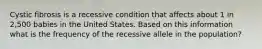 Cystic fibrosis is a recessive condition that affects about 1 in 2,500 babies in the United States. Based on this information what is the frequency of the recessive allele in the population?