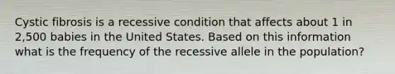 Cystic fibrosis is a recessive condition that affects about 1 in 2,500 babies in the United States. Based on this information what is the frequency of the recessive allele in the population?