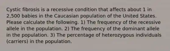 Cystic fibrosis is a recessive condition that affects about 1 in 2,500 babies in the Caucasian population of the United States. Please calculate the following. 1) The frequency of the recessive allele in the population. 2) The frequency of the dominant allele in the population. 3) The percentage of heterozygous individuals (carriers) in the population.