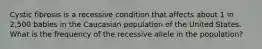 Cystic fibrosis is a recessive condition that affects about 1 in 2,500 babies in the Caucasian population of the United States. What is the frequency of the recessive allele in the population?