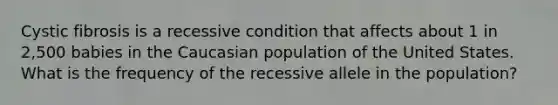 Cystic fibrosis is a recessive condition that affects about 1 in 2,500 babies in the Caucasian population of the United States. What is the frequency of the recessive allele in the population?