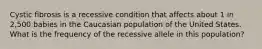 Cystic fibrosis is a recessive condition that affects about 1 in 2,500 babies in the Caucasian population of the United States. What is the frequency of the recessive allele in this population?