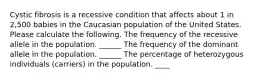 Cystic fibrosis is a recessive condition that affects about 1 in 2,500 babies in the Caucasian population of the United States. Please calculate the following. The frequency of the recessive allele in the population. ______ The frequency of the dominant allele in the population. ______ The percentage of heterozygous individuals (carriers) in the population. ____