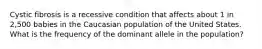 Cystic fibrosis is a recessive condition that affects about 1 in 2,500 babies in the Caucasian population of the United States. What is the frequency of the dominant allele in the population?