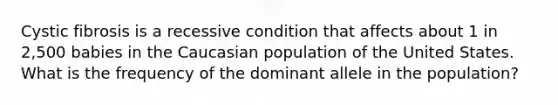 Cystic fibrosis is a recessive condition that affects about 1 in 2,500 babies in the Caucasian population of the United States. What is the frequency of the dominant allele in the population?