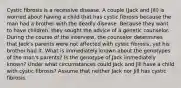 Cystic fibrosis is a recessive disease. A couple (Jack and Jill) is worried about having a child that has cystic fibrosis because the man had a brother with the deadly disease. Because they want to have children, they sought the advice of a genetic counselor. During the course of the interview, the counselor determines that Jack's parents were not affected with cystic fibrosis, yet his brother had it. What is immediately known about the genotypes of the man's parents? Is the genotype of Jack immediately known? Under what circumstances could Jack and Jill have a child with cystic fibrosis? Assume that neither Jack nor Jill has cystic fibrosis.