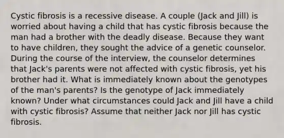 Cystic fibrosis is a recessive disease. A couple (Jack and Jill) is worried about having a child that has cystic fibrosis because the man had a brother with the deadly disease. Because they want to have children, they sought the advice of a genetic counselor. During the course of the interview, the counselor determines that Jack's parents were not affected with cystic fibrosis, yet his brother had it. What is immediately known about the genotypes of the man's parents? Is the genotype of Jack immediately known? Under what circumstances could Jack and Jill have a child with cystic fibrosis? Assume that neither Jack nor Jill has cystic fibrosis.