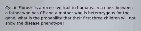 Cystic Fibrosis is a recessive trait in humans. In a cross between a father who has CF and a mother who is heterozygous for the gene, what is the probability that their first three children will not show the disease phenotype?