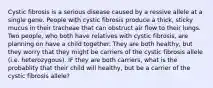 Cystic fibrosis is a serious disease caused by a ressive allele at a single gene. People with cystic fibrosis produce a thick, sticky mucus in their tracheae that can obstruct air flow to their lungs. Two people, who both have relatives with cystic fibrosis, are planning on have a child together. They are both healthy, but they worry that they might be carriers of the cystic fibrosis allele (i.e. heterozygous). IF they are both carriers, what is the probablity that their child will healthy, but be a carrier of the cystic fibrosis allele?