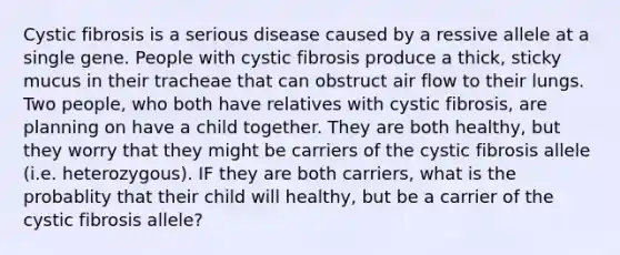 Cystic fibrosis is a serious disease caused by a ressive allele at a single gene. People with cystic fibrosis produce a thick, sticky mucus in their tracheae that can obstruct air flow to their lungs. Two people, who both have relatives with cystic fibrosis, are planning on have a child together. They are both healthy, but they worry that they might be carriers of the cystic fibrosis allele (i.e. heterozygous). IF they are both carriers, what is the probablity that their child will healthy, but be a carrier of the cystic fibrosis allele?