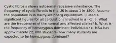 Cystic fibrosis shows autosomal recessive inheritance. The frequency of cystic fibrosis in the US is about 1 in 3500. Assume the population is in Hardy-Weinberg equilibrium. (I used 4 significant figures for all calculations involved in a - c). a. What are the frequencies of the normal and affected alleles? b. What is the frequency of homozygous dominant individuals? c. MSU has approximately 22, 000 students- how many students are expected to be homozygous dominant?