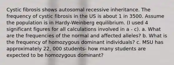 Cystic fibrosis shows autosomal recessive inheritance. The frequency of cystic fibrosis in the US is about 1 in 3500. Assume the population is in Hardy-Weinberg equilibrium. (I used 4 significant figures for all calculations involved in a - c). a. What are the frequencies of the normal and affected alleles? b. What is the frequency of homozygous dominant individuals? c. MSU has approximately 22, 000 students- how many students are expected to be homozygous dominant?