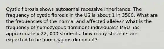 Cystic fibrosis shows autosomal recessive inheritance. The frequency of cystic fibrosis in the US is about 1 in 3500. What are the frequencies of the normal and affected alleles? What is the frequency of homozygous dominant individuals? MSU has approximately 22, 000 students- how many students are expected to be homozygous dominant?