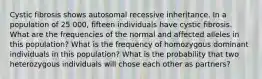 Cystic fibrosis shows autosomal recessive inheritance. In a population of 25 000, fifteen individuals have cystic fibrosis. What are the frequencies of the normal and affected alleles in this population? What is the frequency of homozygous dominant individuals in this population? What is the probability that two heterozygous individuals will chose each other as partners?