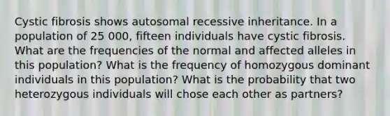 Cystic fibrosis shows autosomal recessive inheritance. In a population of 25 000, fifteen individuals have cystic fibrosis. What are the frequencies of the normal and affected alleles in this population? What is the frequency of homozygous dominant individuals in this population? What is the probability that two heterozygous individuals will chose each other as partners?