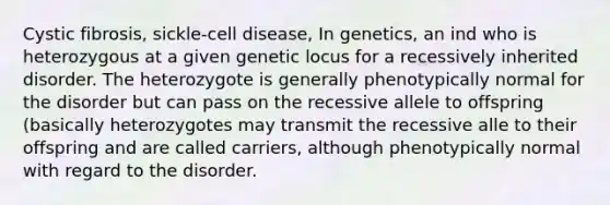 Cystic fibrosis, sickle-cell disease, In genetics, an ind who is heterozygous at a given genetic locus for a recessively inherited disorder. The heterozygote is generally phenotypically normal for the disorder but can pass on the recessive allele to offspring (basically heterozygotes may transmit the recessive alle to their offspring and are called carriers, although phenotypically normal with regard to the disorder.