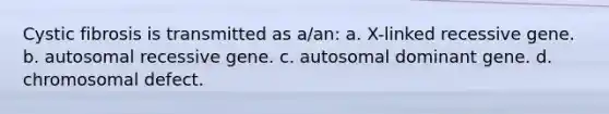 Cystic fibrosis is transmitted as a/an: a. X-linked recessive gene. b. autosomal recessive gene. c. autosomal dominant gene. d. chromosomal defect.