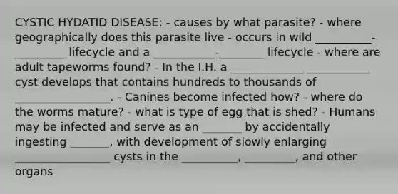 CYSTIC HYDATID DISEASE: - causes by what parasite? - where geographically does this parasite live - occurs in wild __________-_________ lifecycle and a ___________-________ lifecycle - where are adult tapeworms found? - In the I.H. a _____________ ___________ cyst develops that contains hundreds to thousands of _________________. - Canines become infected how? - where do the worms mature? - what is type of egg that is shed? - Humans may be infected and serve as an _______ by accidentally ingesting _______, with development of slowly enlarging _________________ cysts in the __________, _________, and other organs