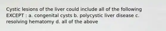 Cystic lesions of the liver could include all of the following EXCEPT : a. congenital cysts b. polycystic liver disease c. resolving hematomy d. all of the above